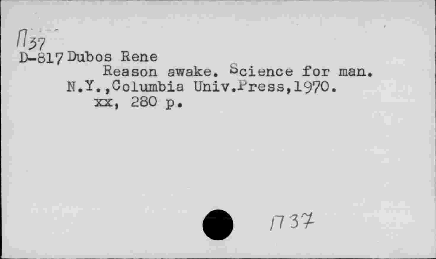 ﻿n^7
D-817Dubos Rene
Reason awake. Science for man.
N.Y..Columbia Univ .Press,1970.
xx, 280 p.
£	/7 37